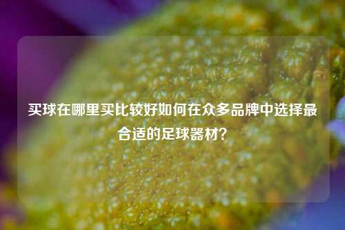 买球在哪里买比较好如何在众多品牌中选择最合适的足球器材？