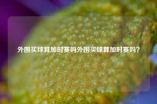 外围买球算加时赛吗外围买球算加时赛吗？